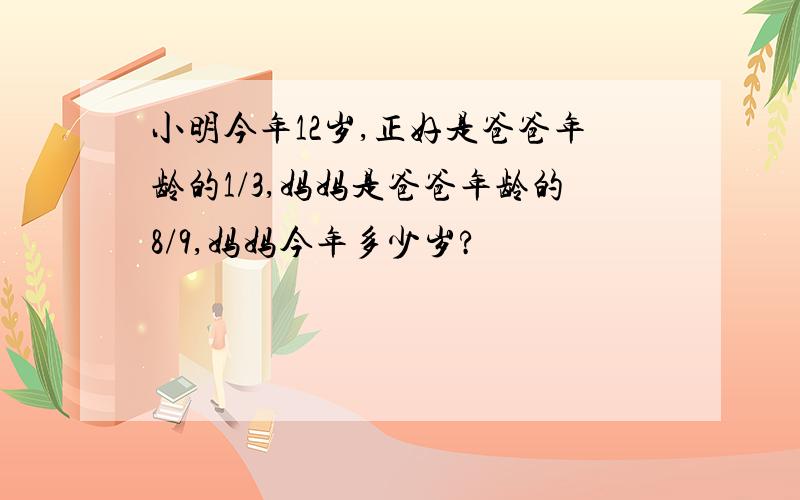 小明今年12岁,正好是爸爸年龄的1/3,妈妈是爸爸年龄的8/9,妈妈今年多少岁?