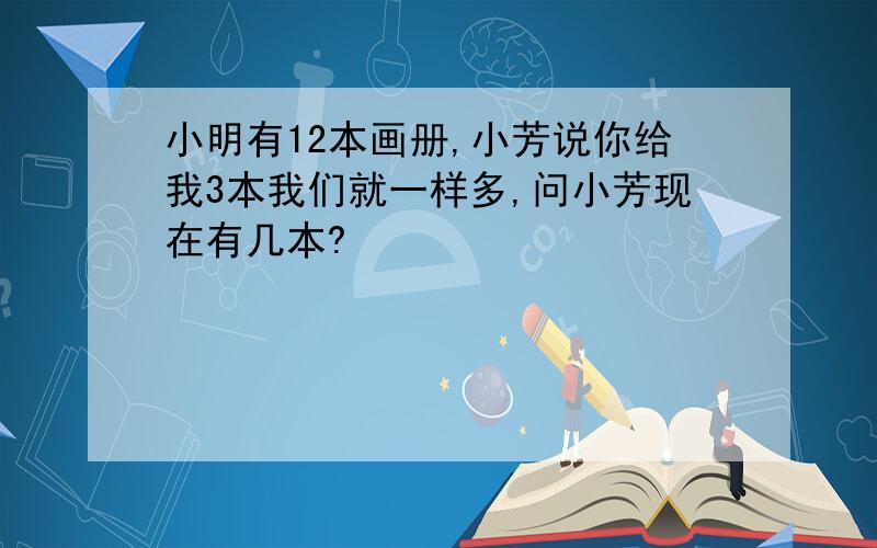 小明有12本画册,小芳说你给我3本我们就一样多,问小芳现在有几本?