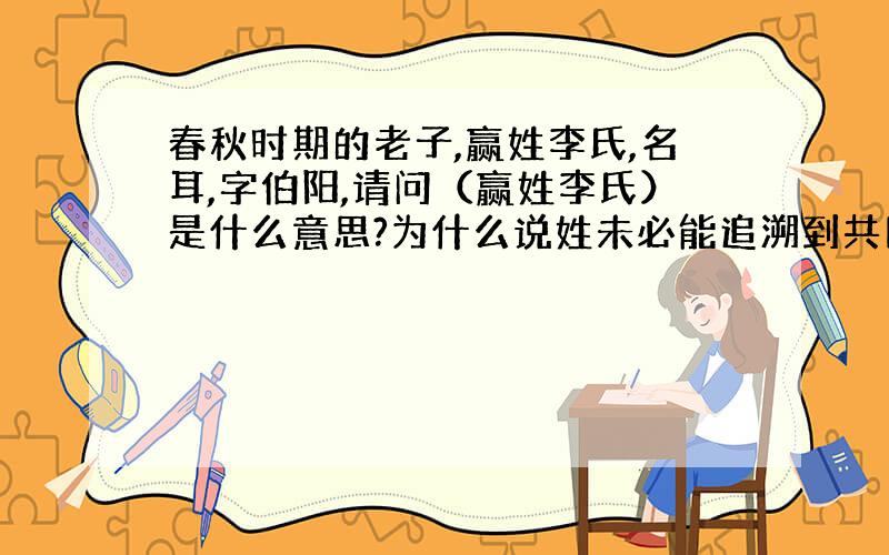 春秋时期的老子,赢姓李氏,名耳,字伯阳,请问（赢姓李氏）是什么意思?为什么说姓未必能追溯到共同的始祖,而氏一定能追溯到一