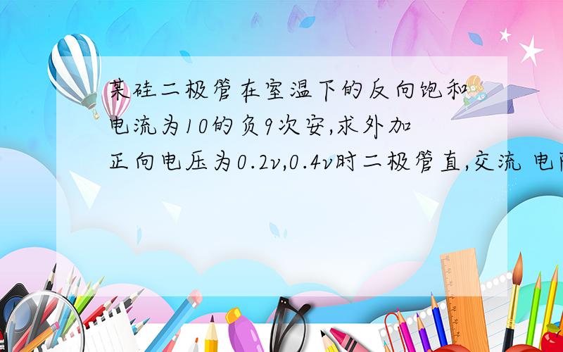 某硅二极管在室温下的反向饱和电流为10的负9次安,求外加正向电压为0.2v,0.4v时二极管直,交流 电阻