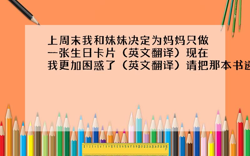 上周末我和妹妹决定为妈妈只做一张生日卡片（英文翻译）现在我更加困惑了（英文翻译）请把那本书递给我（英文翻译）首先,放两杯