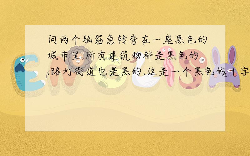 问两个脑筋急转弯在一座黑色的城市里,所有建筑物都是黑色的.路灯街道也是黑的.这是一个黑色的十字路口里,一辆没有等的黑色卡