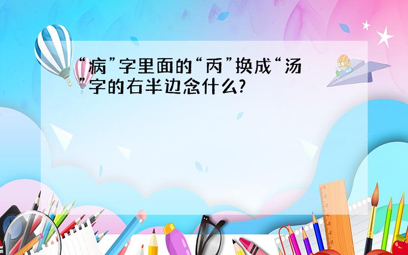 “病”字里面的“丙”换成“汤”字的右半边念什么?