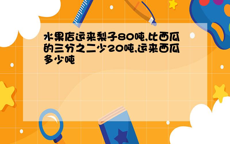 水果店运来梨子80吨,比西瓜的三分之二少20吨,运来西瓜多少吨