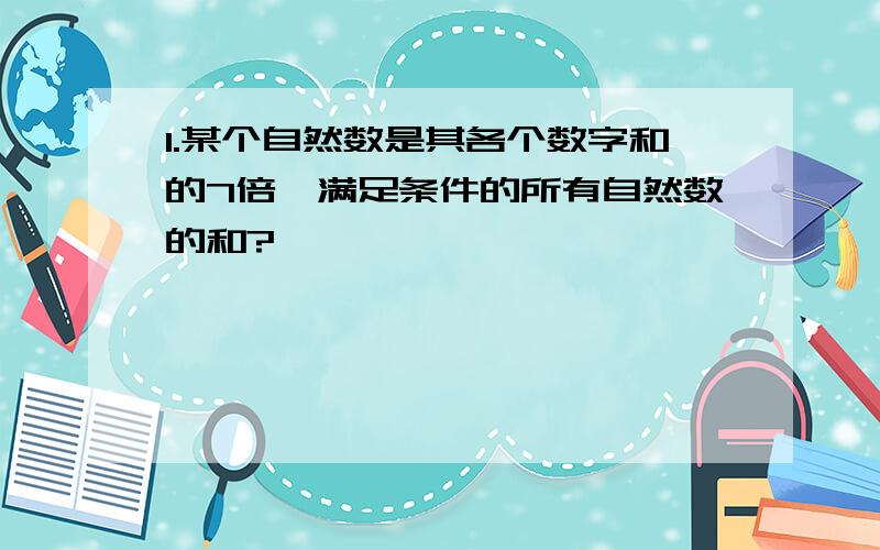 1.某个自然数是其各个数字和的7倍,满足条件的所有自然数的和?