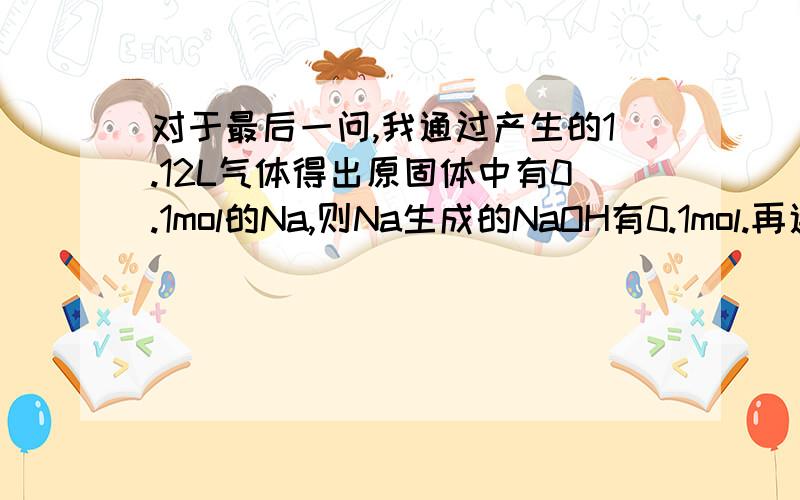 对于最后一问,我通过产生的1.12L气体得出原固体中有0.1mol的Na,则Na生成的NaOH有0.1mol.再通过用掉