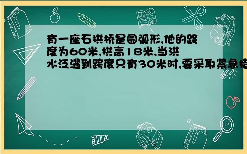 有一座石拱桥是圆弧形,他的跨度为60米,拱高18米,当洪水泛滥到跨度只有30米时,要采取紧急措施,若拱顶离