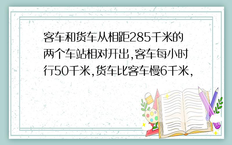 客车和货车从相距285千米的两个车站相对开出,客车每小时行50千米,货车比客车慢6千米,