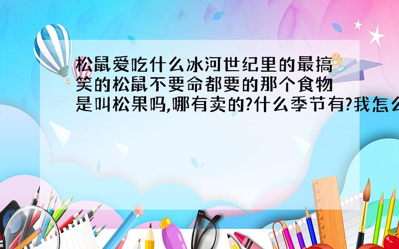 松鼠爱吃什么冰河世纪里的最搞笑的松鼠不要命都要的那个食物是叫松果吗,哪有卖的?什么季节有?我怎么没见过卖的?