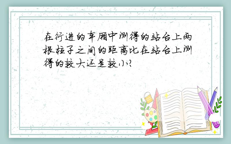 在行进的车厢中测得的站台上两根柱子之间的距离比在站台上测得的较大还是较小?