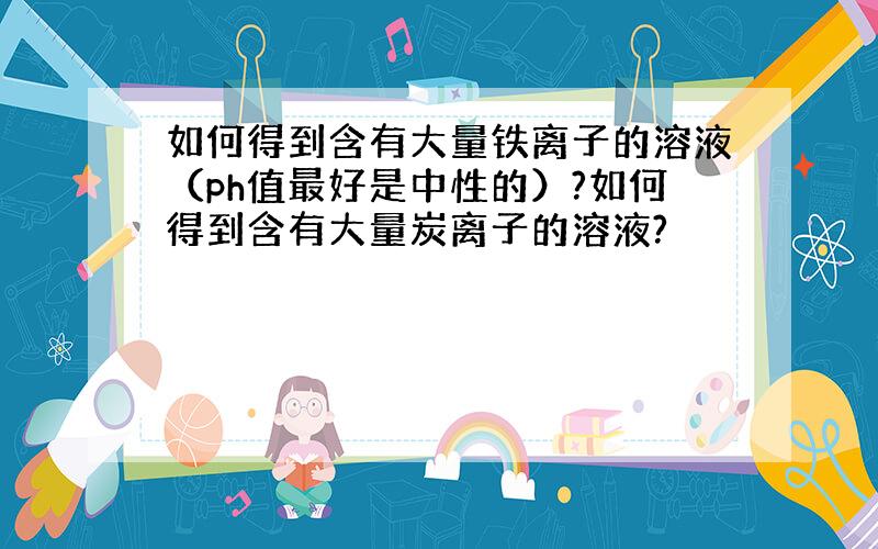 如何得到含有大量铁离子的溶液（ph值最好是中性的）?如何得到含有大量炭离子的溶液?