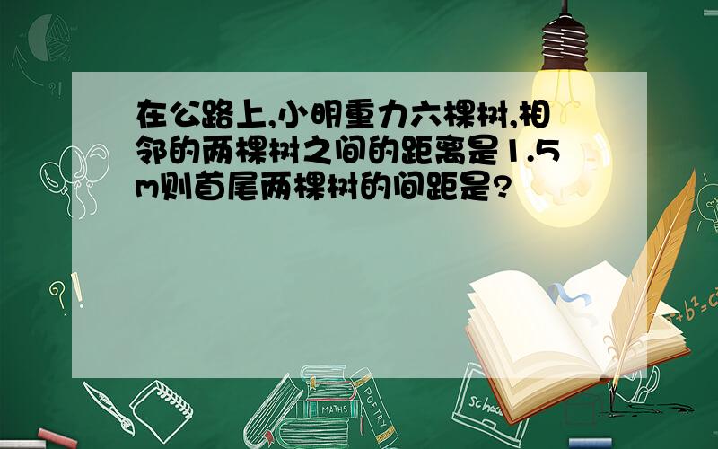 在公路上,小明重力六棵树,相邻的两棵树之间的距离是1.5m则首尾两棵树的间距是?