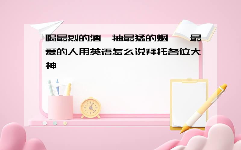 喝最烈的酒,抽最猛的烟,艹最爱的人用英语怎么说拜托各位大神