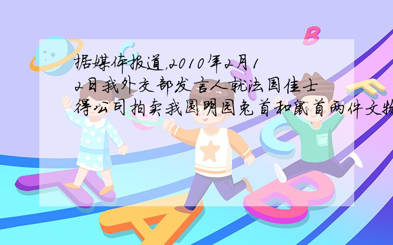 据媒体报道，2010年2月12日我外交部发言人就法国佳士得公司拍卖我圆明园兔首和鼠首两件文物，发表严正声明：中国对其拥有