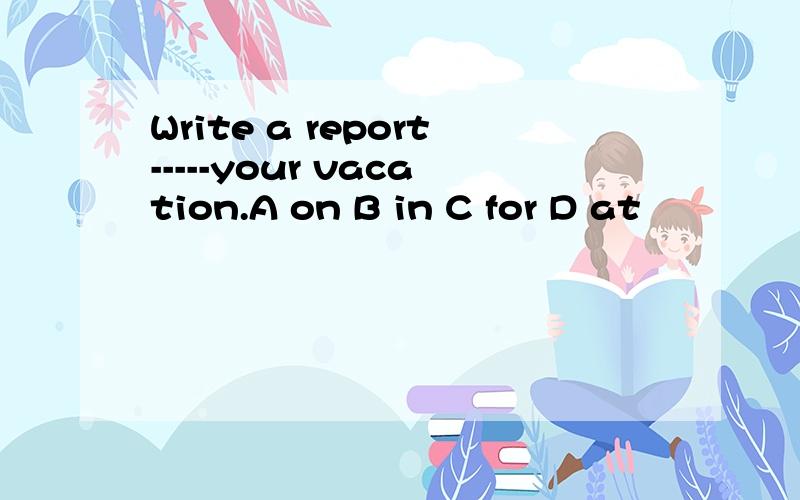 Write a report-----your vacation.A on B in C for D at