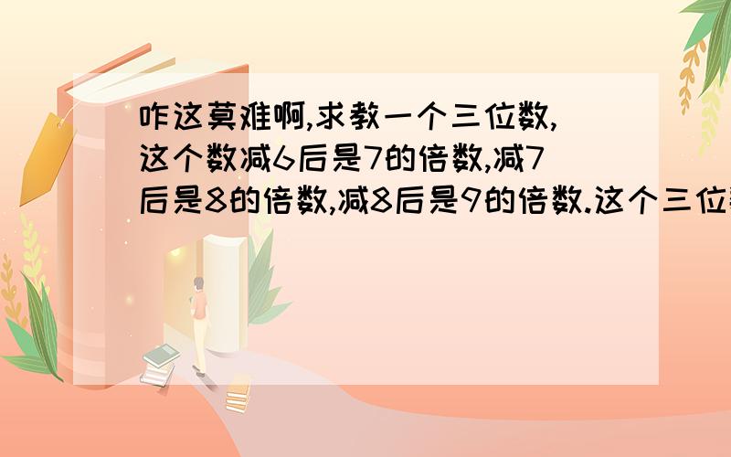 咋这莫难啊,求教一个三位数,这个数减6后是7的倍数,减7后是8的倍数,减8后是9的倍数.这个三位数是多少?