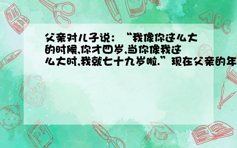 父亲对儿子说：“我像你这么大的时候,你才四岁,当你像我这么大时,我就七十九岁啦.”现在父亲的年龄是几岁