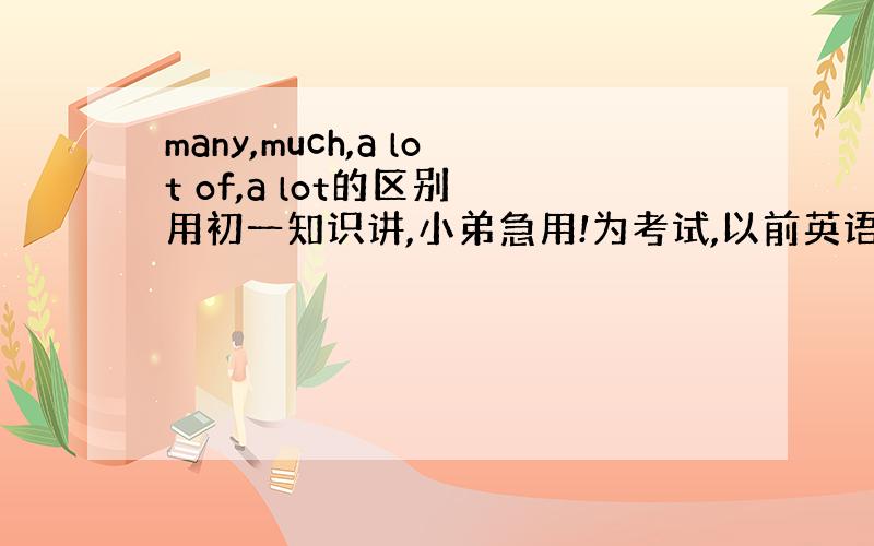 many,much,a lot of,a lot的区别 用初一知识讲,小弟急用!为考试,以前英语不好,