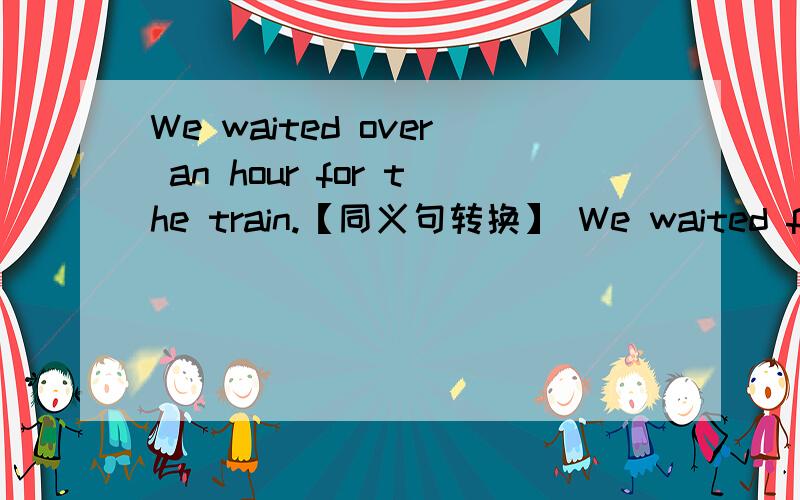 We waited over an hour for the train.【同义句转换】 We waited for -