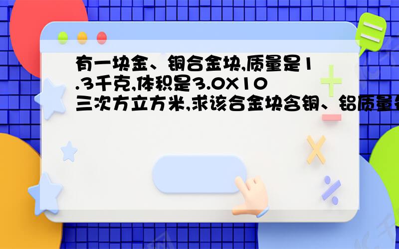 有一块金、铜合金块,质量是1.3千克,体积是3.0X10三次方立方米,求该合金块含铜、铝质量各为多少