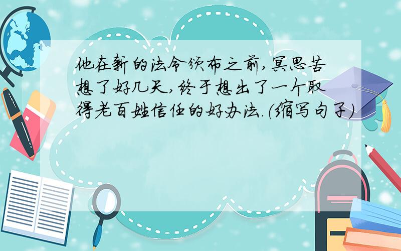 他在新的法令颁布之前,冥思苦想了好几天,终于想出了一个取得老百姓信任的好办法.（缩写句子）