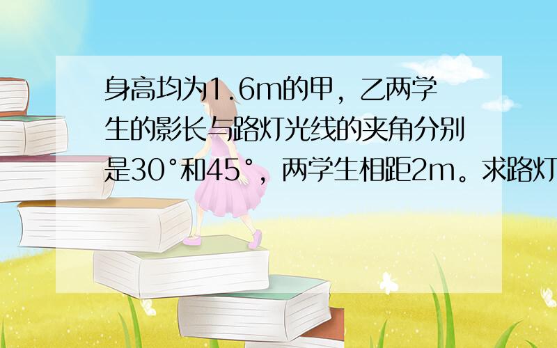 身高均为1.6m的甲，乙两学生的影长与路灯光线的夹角分别是30°和45°，两学生相距2m。求路灯的高度