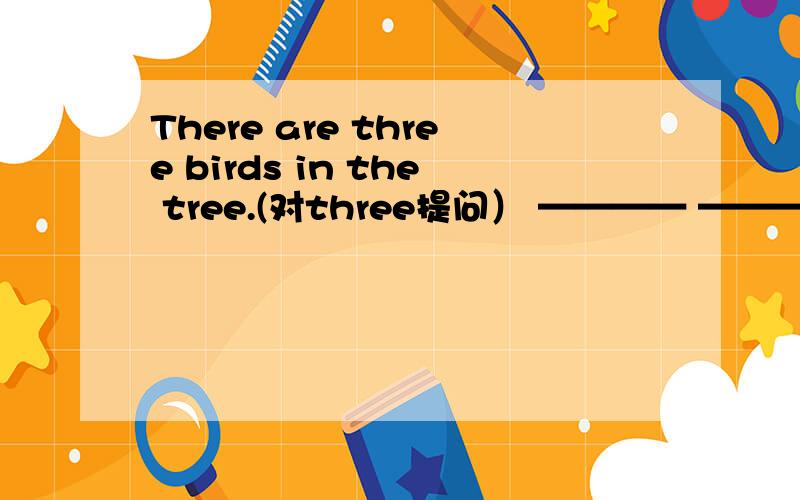 There are three birds in the tree.(对three提问） ———— ———— ————