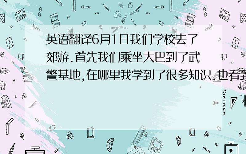 英语翻译6月1日我们学校去了郊游.首先我们乘坐大巴到了武警基地,在哪里我学到了很多知识.也看到了武警叔叔们非常精彩的演出