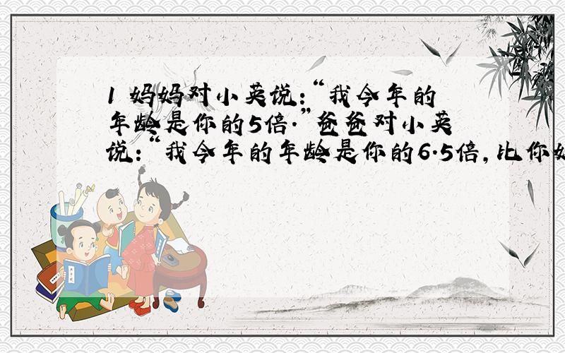 1 妈妈对小英说:“我今年的年龄是你的5倍.”爸爸对小英说:“我今年的年龄是你的6.5倍,比你妈