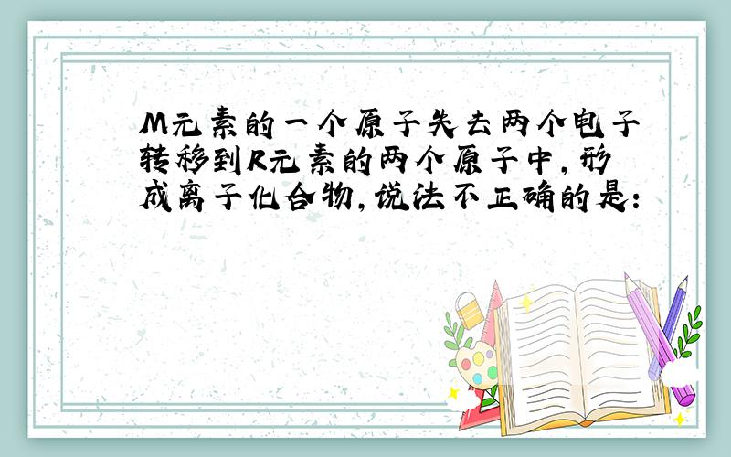 M元素的一个原子失去两个电子转移到R元素的两个原子中,形成离子化合物,说法不正确的是：