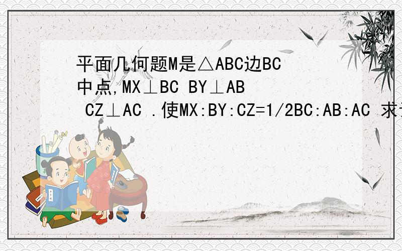 平面几何题M是△ABC边BC中点,MX⊥BC BY⊥AB CZ⊥AC .使MX:BY:CZ=1/2BC:AB:AC 求证