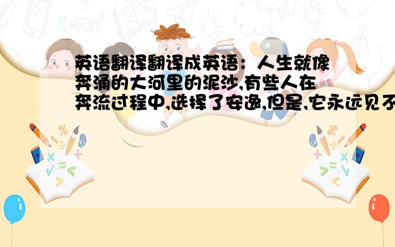 英语翻译翻译成英语：人生就像奔涌的大河里的泥沙,有些人在奔流过程中,选择了安逸,但是,它永远见不到大海了；如果你发现现在