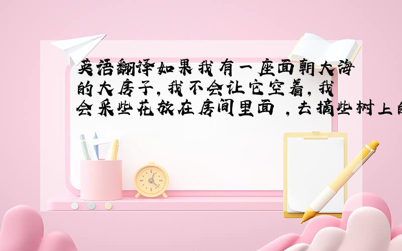 英语翻译如果我有一座面朝大海的大房子,我不会让它空着,我会采些花放在房间里面 ,去摘些树上的果实,品尝果实的味道 .在大