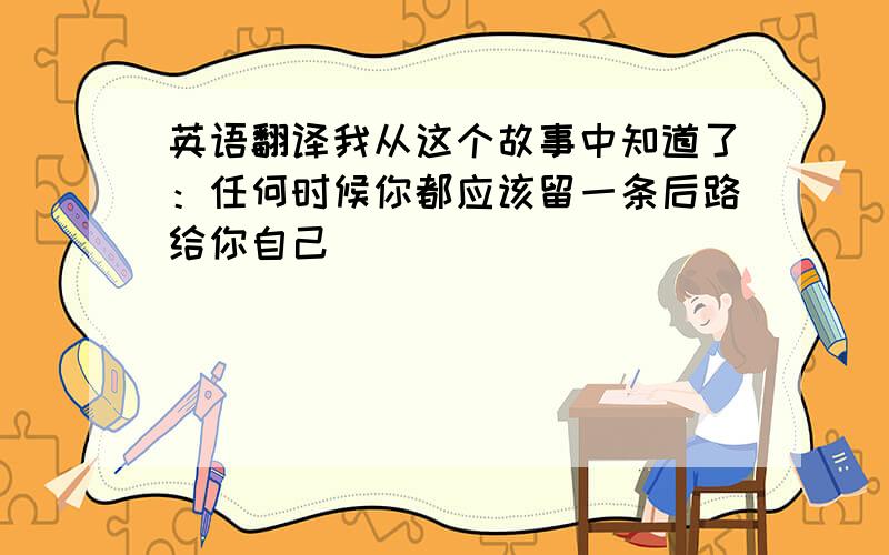 英语翻译我从这个故事中知道了：任何时候你都应该留一条后路给你自己