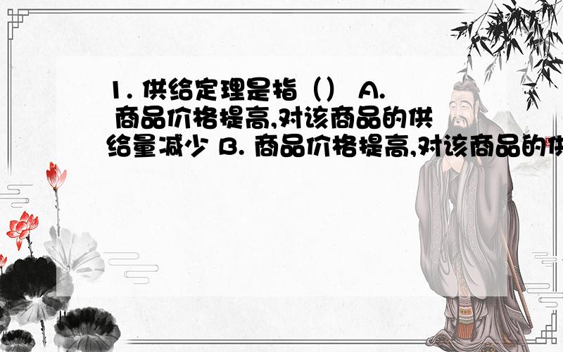 1. 供给定理是指（） A. 商品价格提高,对该商品的供给量减少 B. 商品价格提高,对该商品的供给量增加 C.