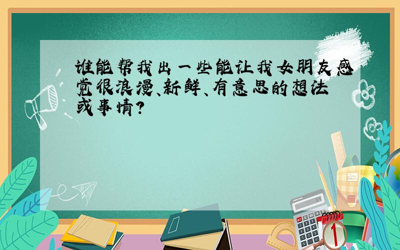 谁能帮我出一些能让我女朋友感觉很浪漫、新鲜、有意思的想法或事情?