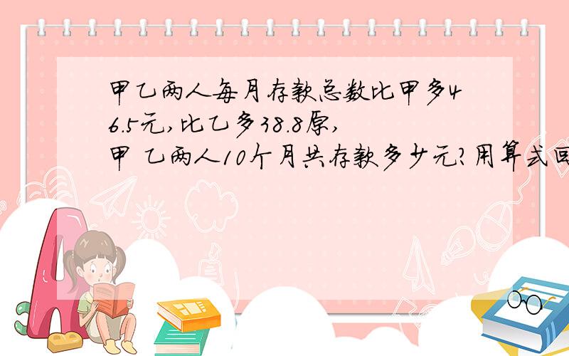 甲乙两人每月存款总数比甲多46.5元,比乙多38.8原,甲 乙两人10个月共存款多少元?用算式回答