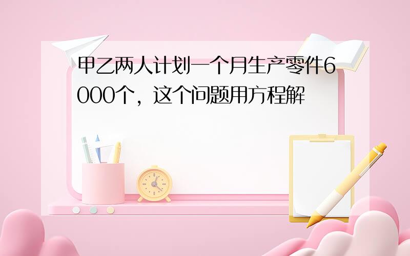 甲乙两人计划一个月生产零件6000个，这个问题用方程解