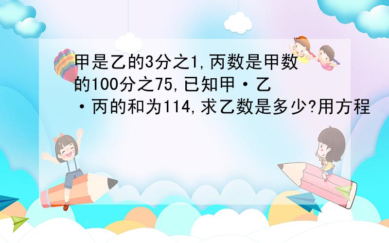 甲是乙的3分之1,丙数是甲数的100分之75,已知甲·乙·丙的和为114,求乙数是多少?用方程