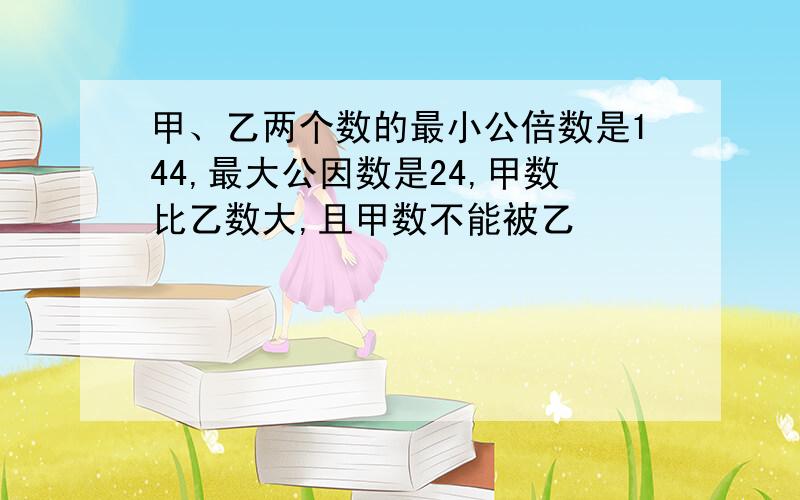 甲、乙两个数的最小公倍数是144,最大公因数是24,甲数比乙数大,且甲数不能被乙