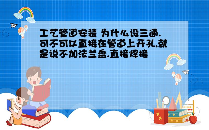 工艺管道安装 为什么设三通.可不可以直接在管道上开孔,就是说不加法兰盘.直接焊接