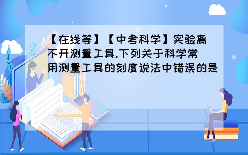 【在线等】【中考科学】实验离不开测量工具.下列关于科学常用测量工具的刻度说法中错误的是