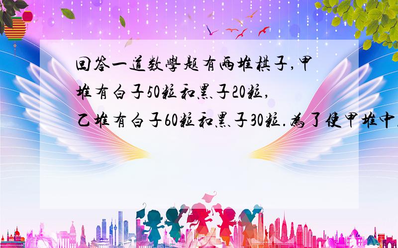 回答一道数学题有两堆棋子,甲堆有白子50粒和黑子20粒,乙堆有白子60粒和黑子30粒.为了使甲堆中黑子占30%,乙堆中黑