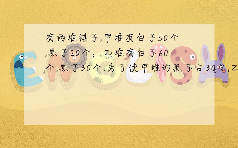 有两堆棋子,甲堆有白子50个,黑子20个；乙堆有白子60个,黑子30个.为了使甲堆的黑子占30％,乙堆的黑子占40％,要