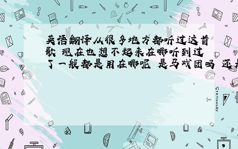 英语翻译从很多地方都听过这首歌 现在也想不起来在哪听到过了一般都是用在哪呢 是马戏团吗 还是什么游乐场的