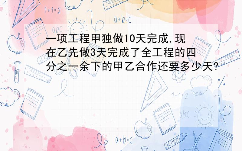 一项工程甲独做10天完成,现在乙先做3天完成了全工程的四分之一余下的甲乙合作还要多少天?