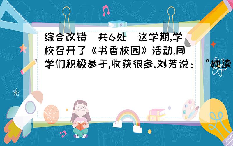 综合改错（共6处）这学期,学校召开了《书香校园》活动,同学们积极参于,收获很多.刘芳说：“她读了《草房子》《假如给我三天