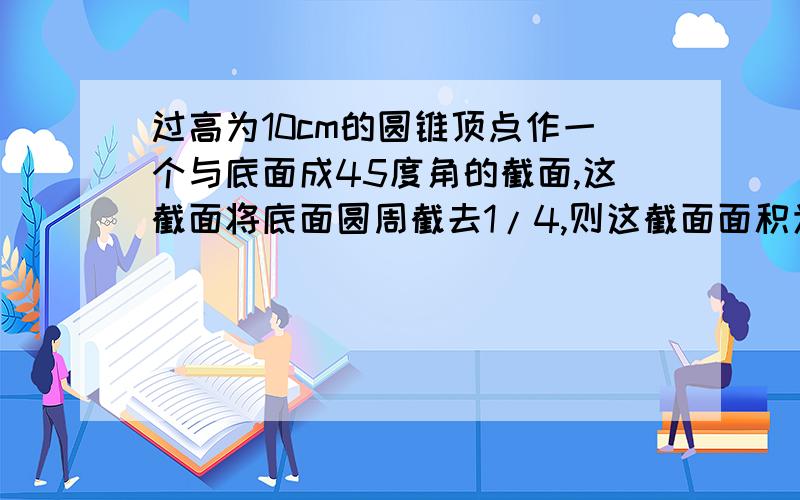 过高为10cm的圆锥顶点作一个与底面成45度角的截面,这截面将底面圆周截去1/4,则这截面面积为