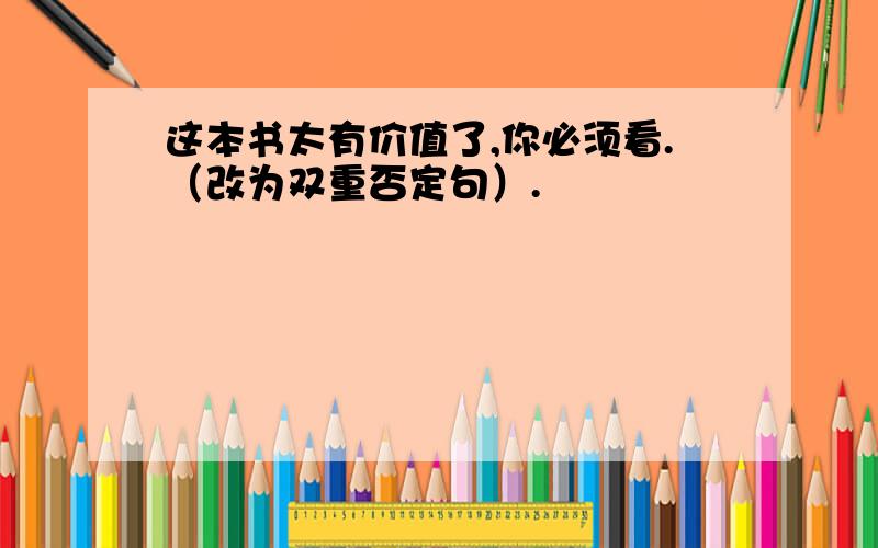 这本书太有价值了,你必须看.（改为双重否定句）.