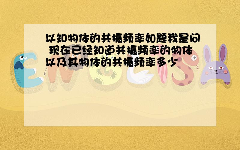 以知物体的共振频率如题我是问 现在已经知道共振频率的物体以及其物体的共振频率多少